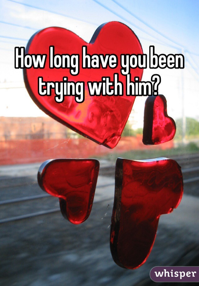 How long have you been trying with him?