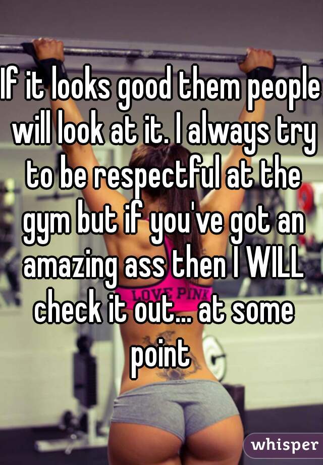 If it looks good them people will look at it. I always try to be respectful at the gym but if you've got an amazing ass then I WILL check it out... at some point 