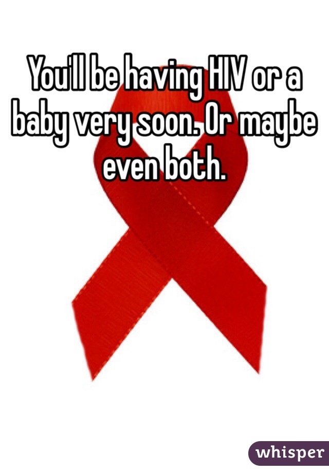 You'll be having HIV or a baby very soon. Or maybe even both.