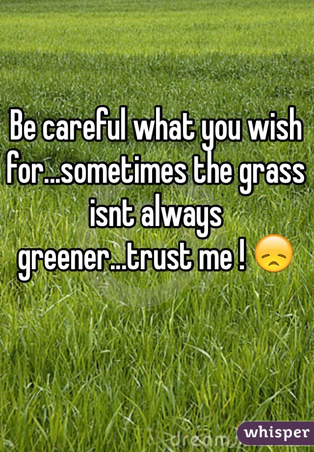 Be careful what you wish for...sometimes the grass isnt always greener...trust me ! 😞
