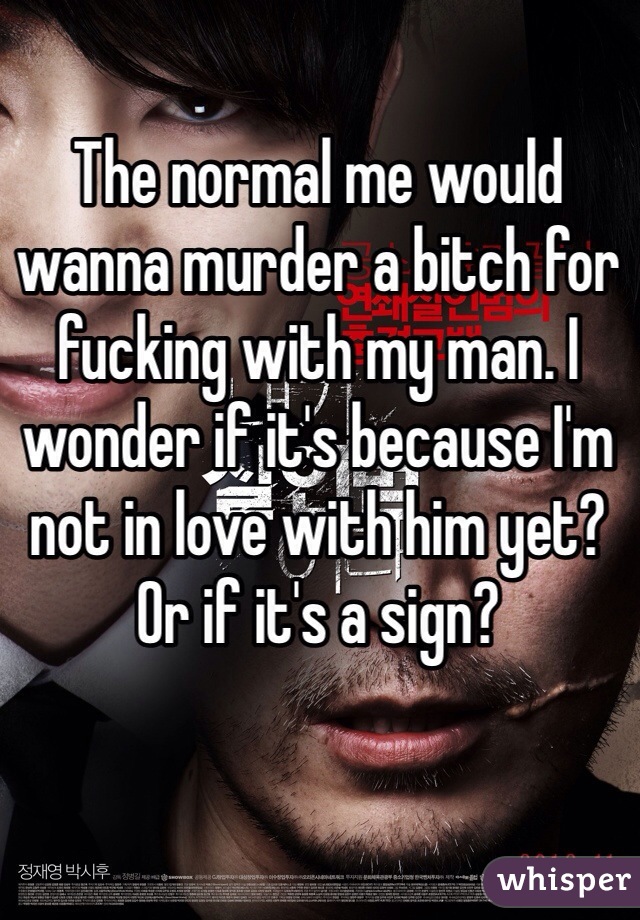 The normal me would wanna murder a bitch for fucking with my man. I wonder if it's because I'm not in love with him yet? Or if it's a sign?