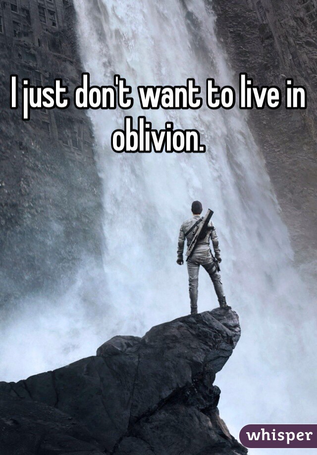 I just don't want to live in oblivion. 