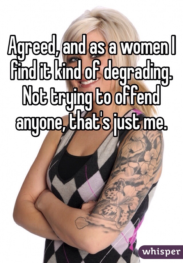 Agreed, and as a women I find it kind of degrading. Not trying to offend anyone, that's just me.   