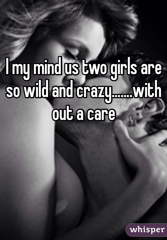 I my mind us two girls are so wild and crazy.......with out a care 