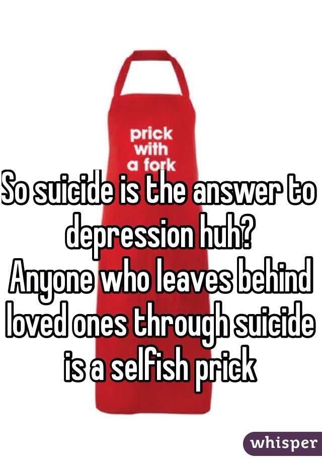 So suicide is the answer to depression huh? 
Anyone who leaves behind loved ones through suicide is a selfish prick 