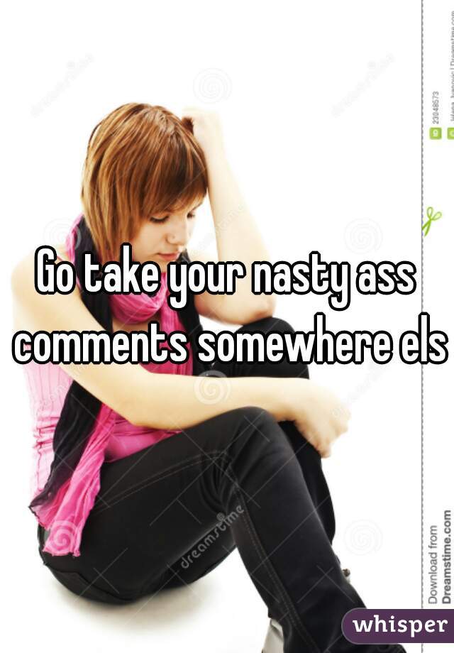 Go take your nasty ass comments somewhere else