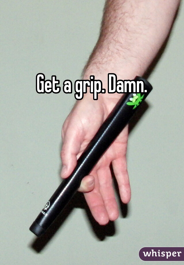 Get a grip. Damn. 