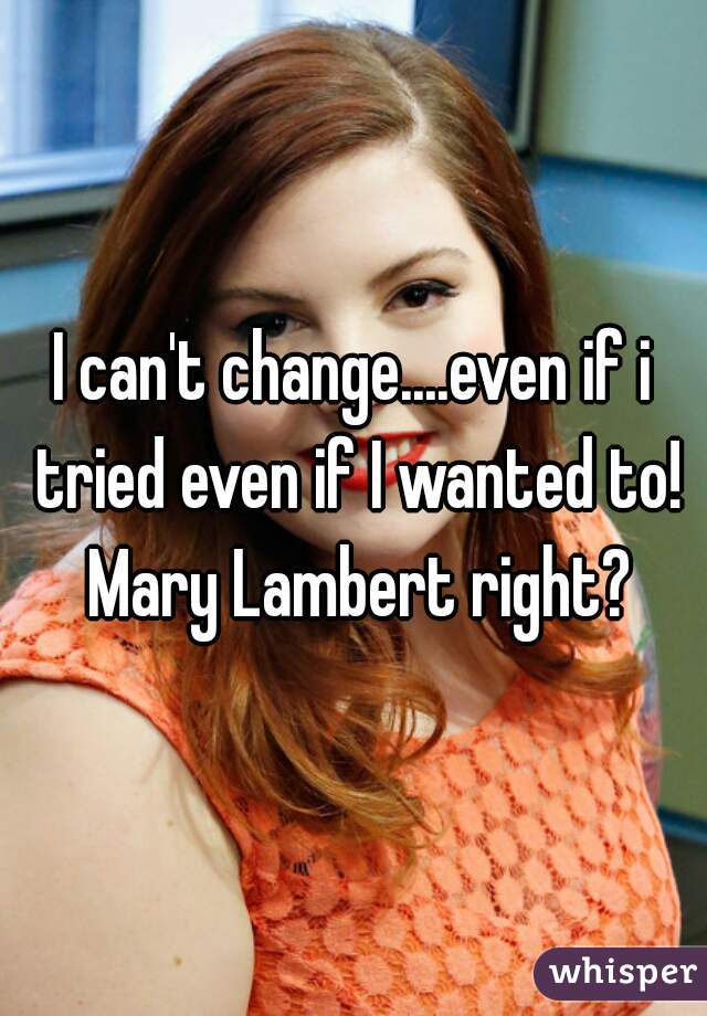 I can't change....even if i tried even if I wanted to! Mary Lambert right?