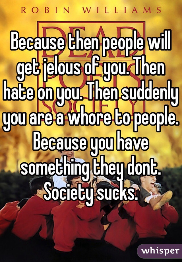 Because then people will get jelous of you. Then hate on you. Then suddenly you are a whore to people. Because you have something they dont. Society sucks. 