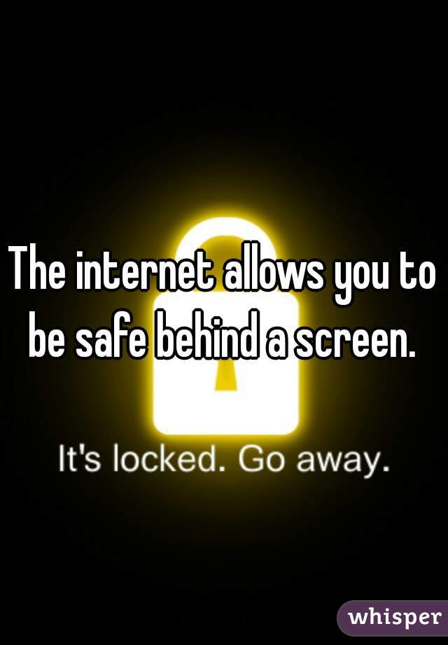 The internet allows you to be safe behind a screen. 