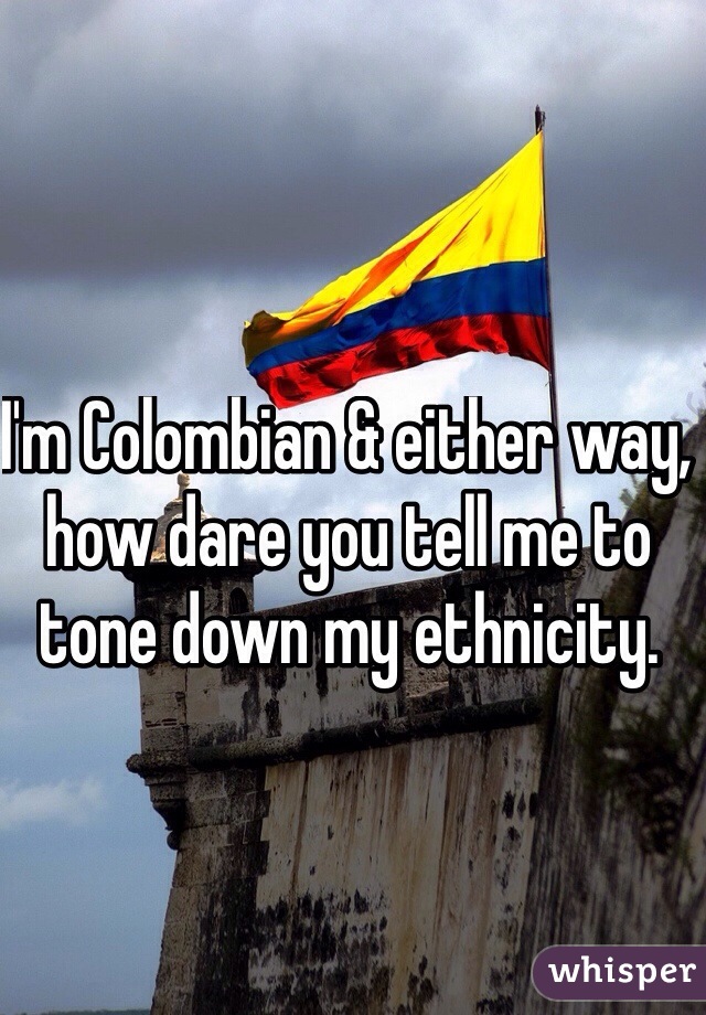 I'm Colombian & either way, how dare you tell me to tone down my ethnicity. 