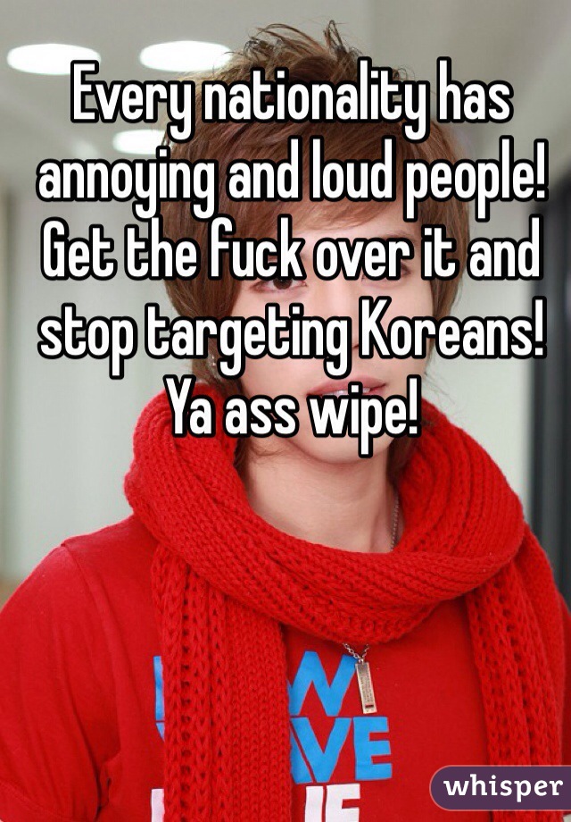 Every nationality has annoying and loud people! Get the fuck over it and stop targeting Koreans! Ya ass wipe!