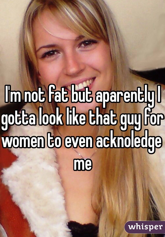 I'm not fat but aparently I gotta look like that guy for women to even acknoledge me 
