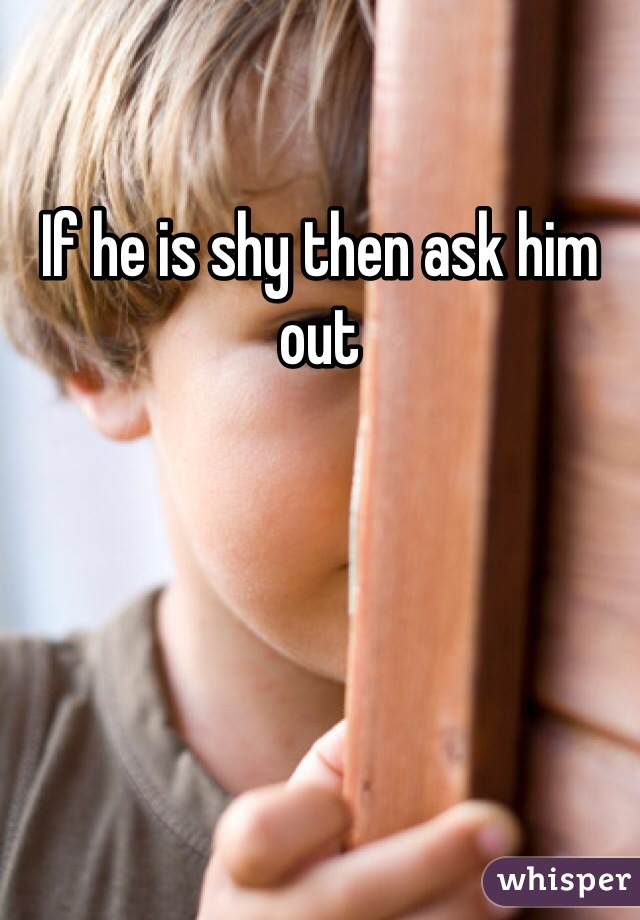 If he is shy then ask him out