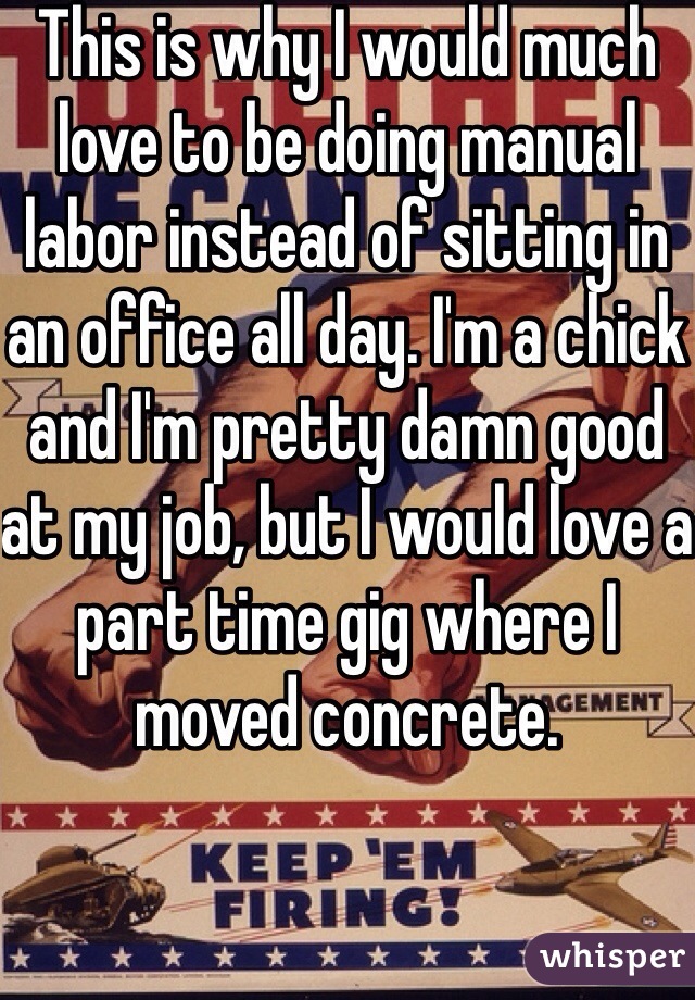 This is why I would much love to be doing manual labor instead of sitting in an office all day. I'm a chick and I'm pretty damn good at my job, but I would love a part time gig where I moved concrete. 