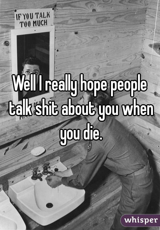 Well I really hope people talk shit about you when you die.