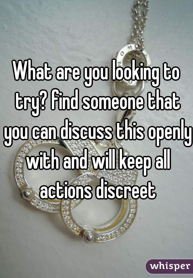 What are you looking to try? find someone that you can discuss this openly with and will keep all actions discreet
