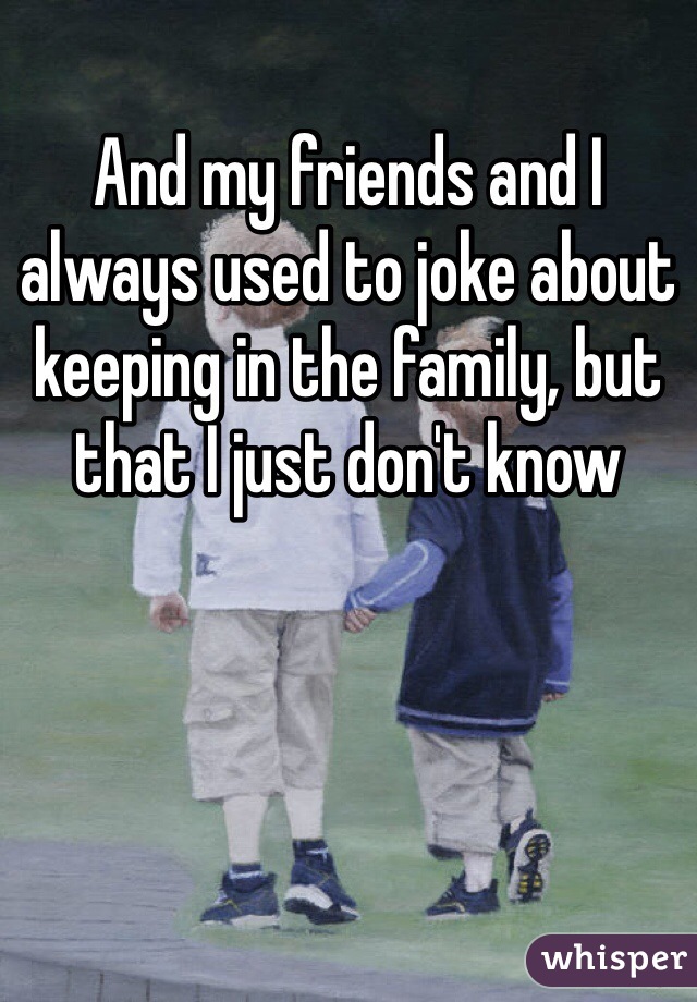 And my friends and I always used to joke about keeping in the family, but that I just don't know
