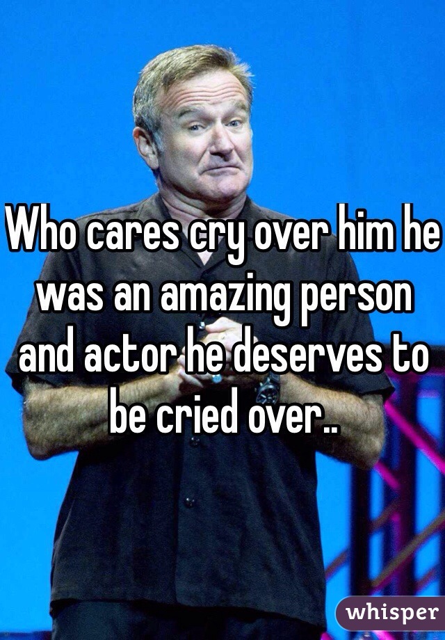 Who cares cry over him he was an amazing person and actor he deserves to be cried over..