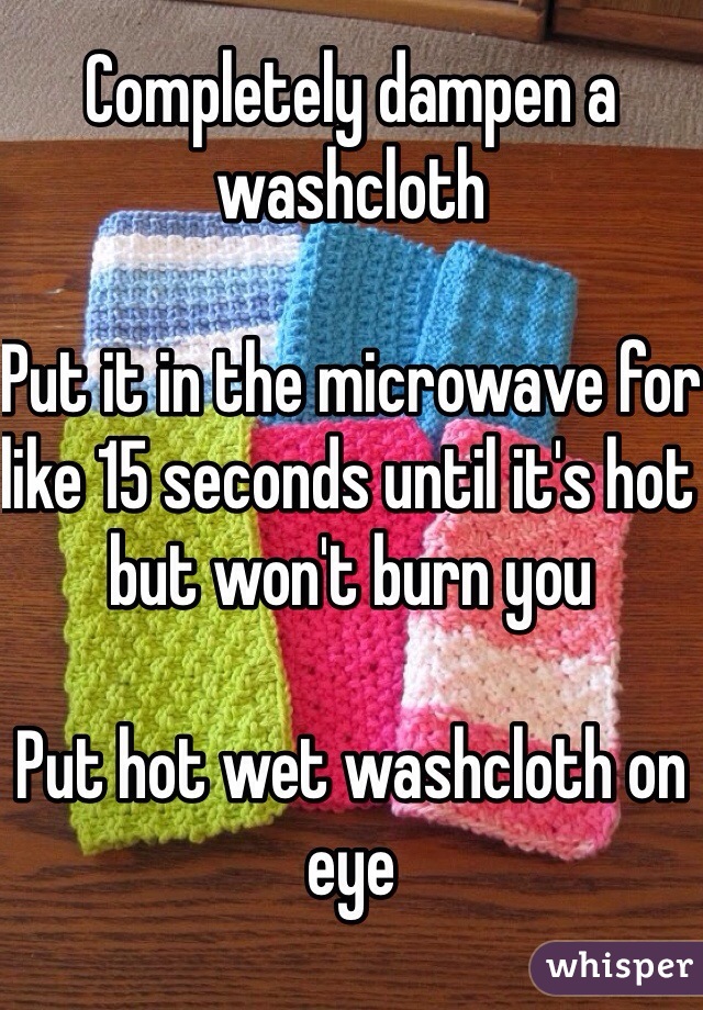 Completely dampen a washcloth

Put it in the microwave for like 15 seconds until it's hot but won't burn you

Put hot wet washcloth on eye
