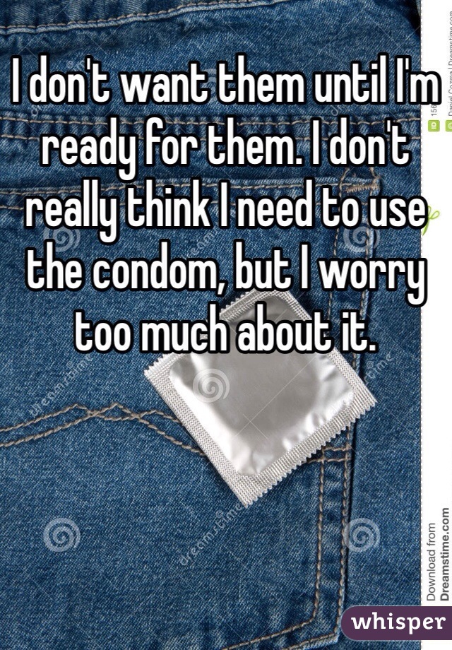 I don't want them until I'm ready for them. I don't really think I need to use the condom, but I worry too much about it. 