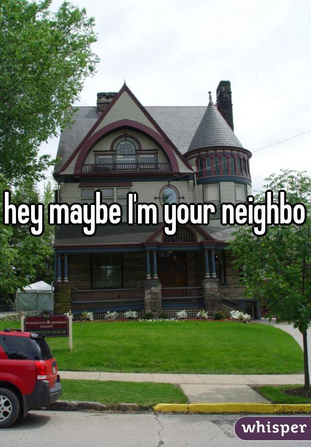hey maybe I'm your neighbor
