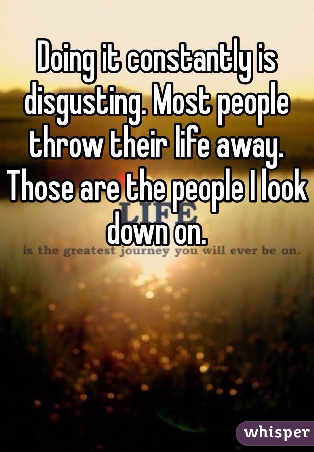 Doing it constantly is disgusting. Most people throw their life away. Those are the people I look down on. 