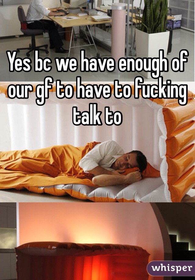 Yes bc we have enough of our gf to have to fucking talk to