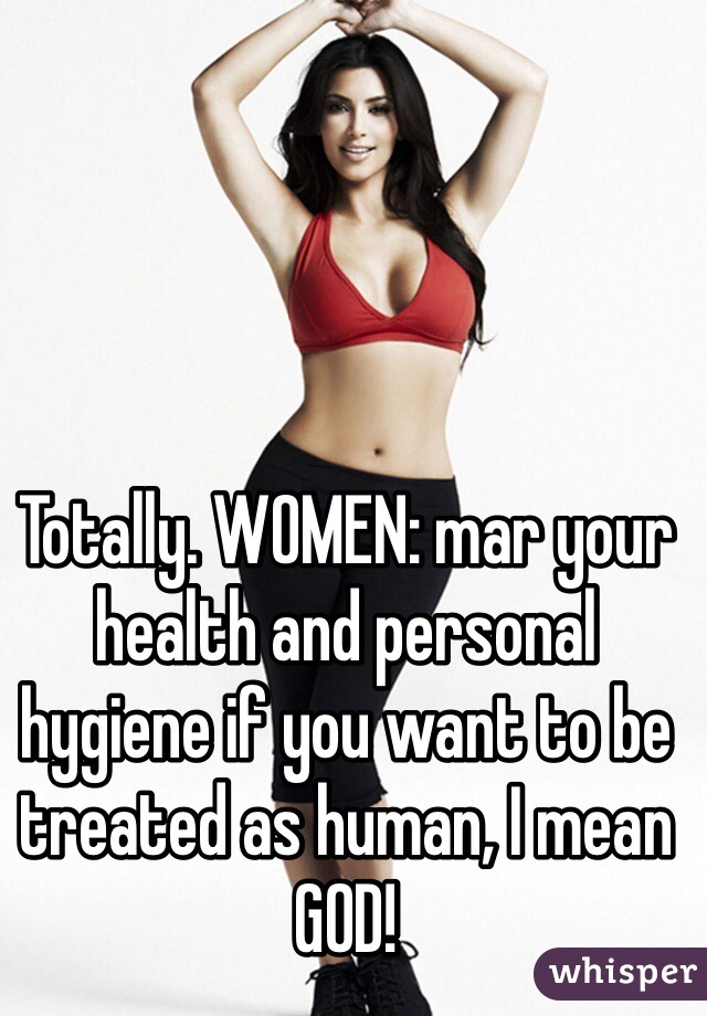 Totally. WOMEN: mar your health and personal hygiene if you want to be treated as human, I mean GOD! 