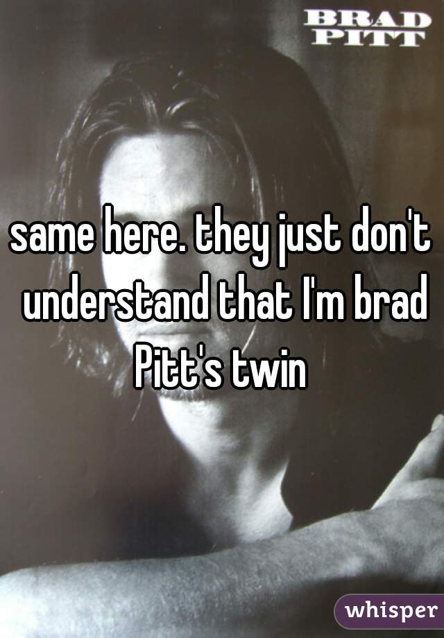 same here. they just don't understand that I'm brad Pitt's twin 