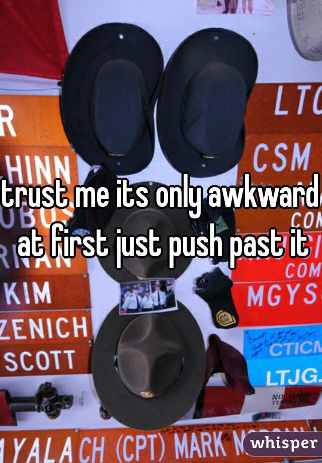 trust me its only awkward at first just push past it