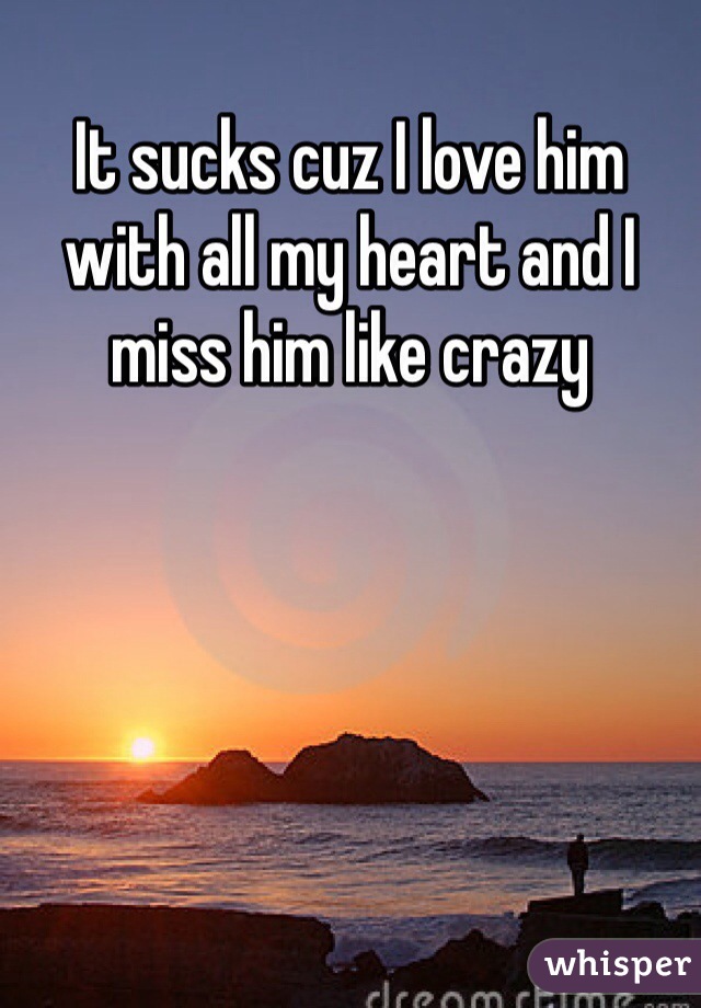 It sucks cuz I love him with all my heart and I miss him like crazy