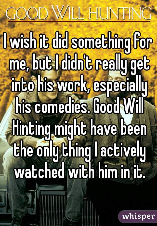 I wish it did something for me, but I didn't really get into his work, especially his comedies. Good Will Hinting might have been the only thing I actively watched with him in it.
