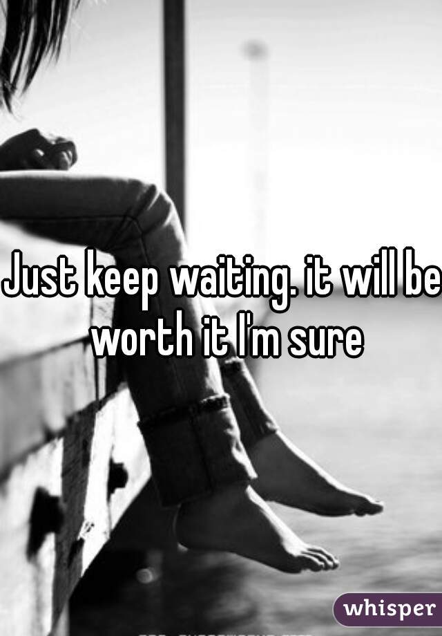 Just keep waiting. it will be worth it I'm sure