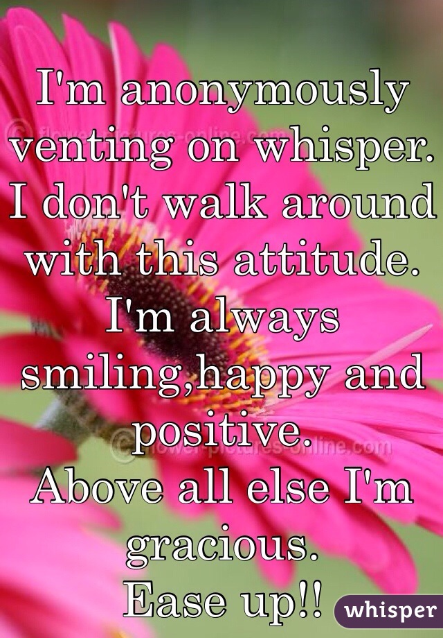 I'm anonymously venting on whisper. 
I don't walk around with this attitude.  I'm always smiling,happy and positive. 
Above all else I'm gracious. 
Ease up!!