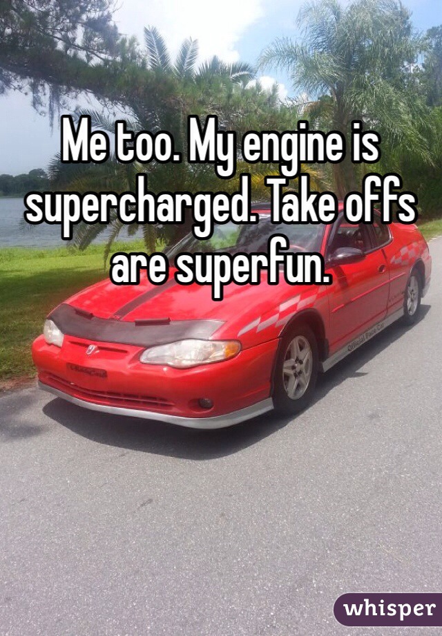 Me too. My engine is supercharged. Take offs are superfun.