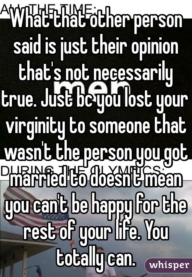 What that other person said is just their opinion that's not necessarily true. Just bc you lost your virginity to someone that wasn't the person you got married to doesn't mean you can't be happy for the rest of your life. You totally can.