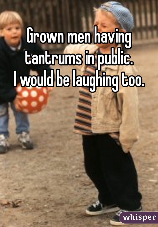 Grown men having tantrums in public.
I would be laughing too.