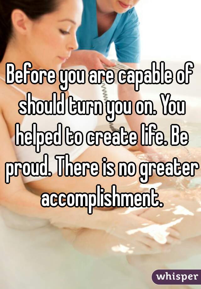 Before you are capable of should turn you on. You helped to create life. Be proud. There is no greater accomplishment.