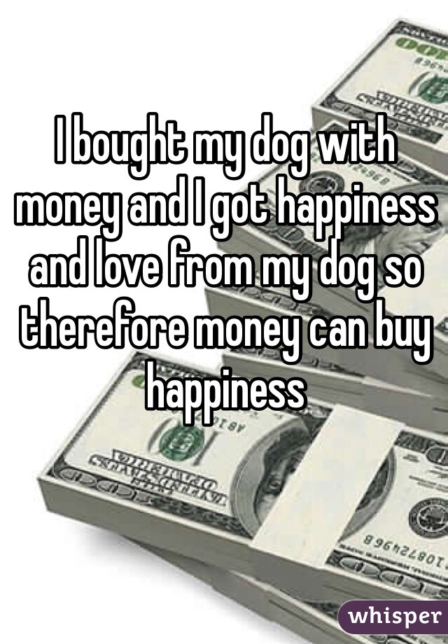 I bought my dog with money and I got happiness and love from my dog so therefore money can buy happiness 