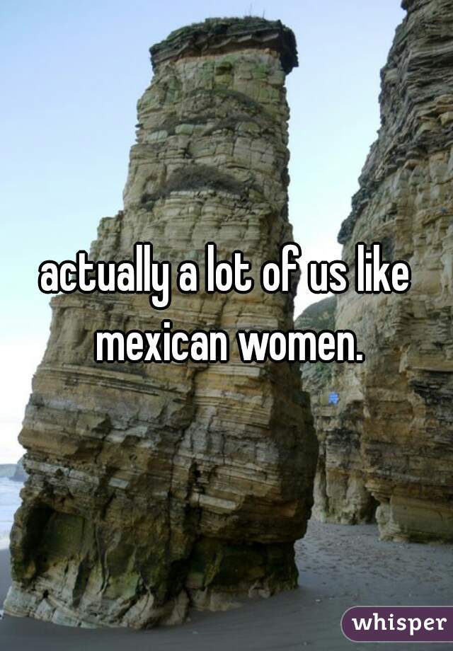 actually a lot of us like mexican women.
