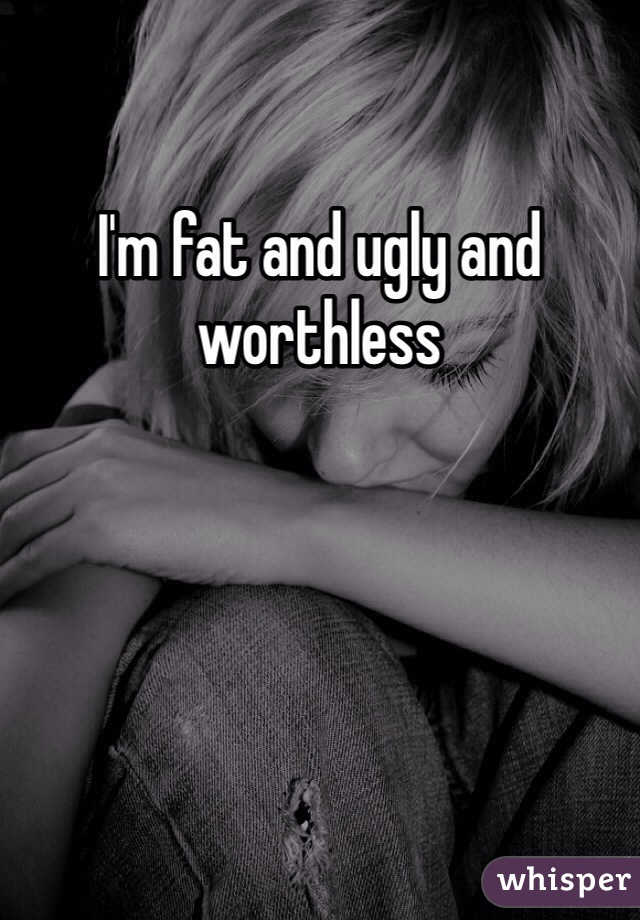 I'm fat and ugly and worthless