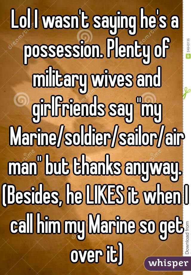 Lol I wasn't saying he's a possession. Plenty of military wives and girlfriends say "my Marine/soldier/sailor/airman" but thanks anyway.
(Besides, he LIKES it when I call him my Marine so get over it)