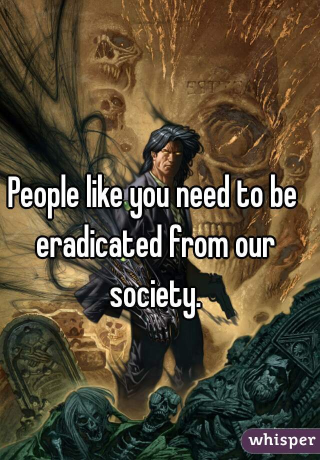 People like you need to be eradicated from our society.