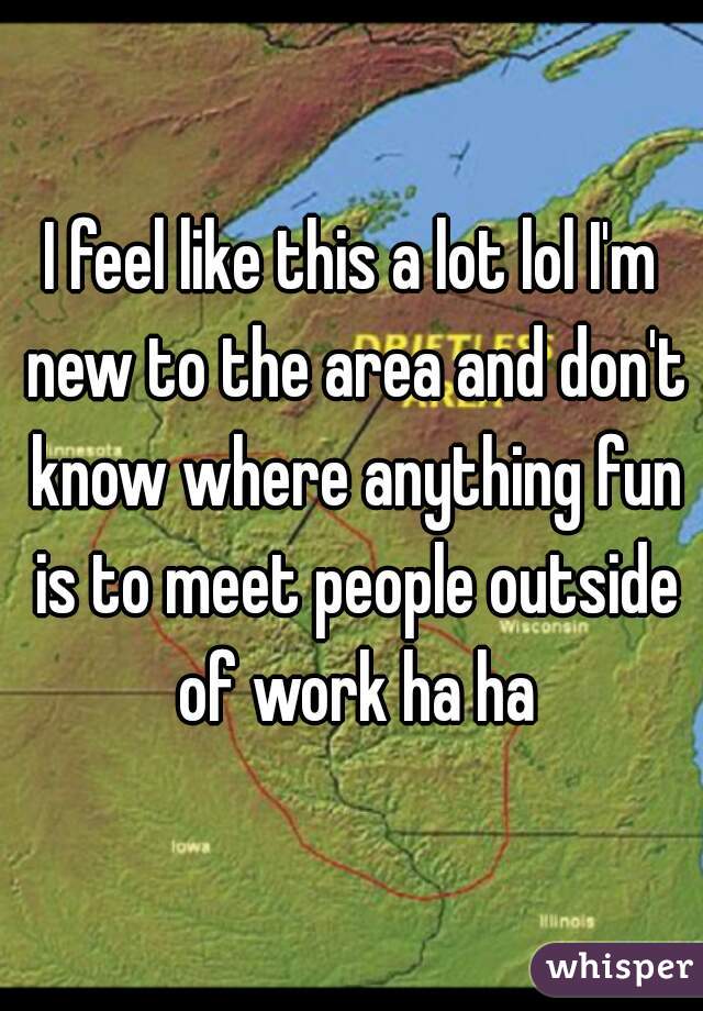 I feel like this a lot lol I'm new to the area and don't know where anything fun is to meet people outside of work ha ha