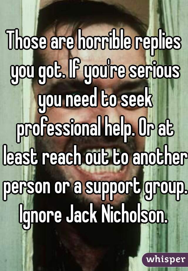 Those are horrible replies you got. If you're serious you need to seek professional help. Or at least reach out to another person or a support group. Ignore Jack Nicholson. 