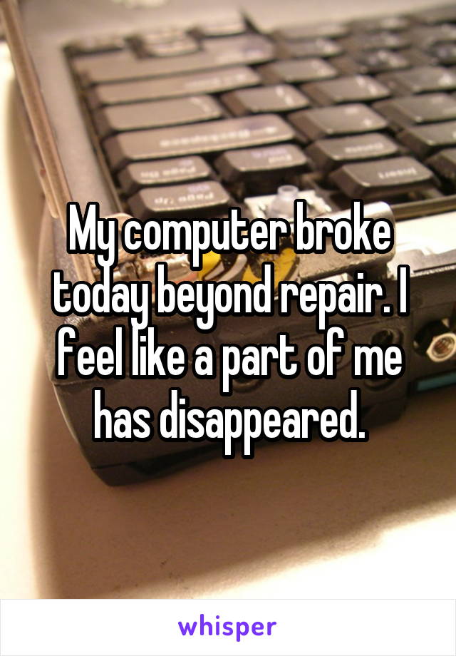 My computer broke today beyond repair. I feel like a part of me has disappeared.