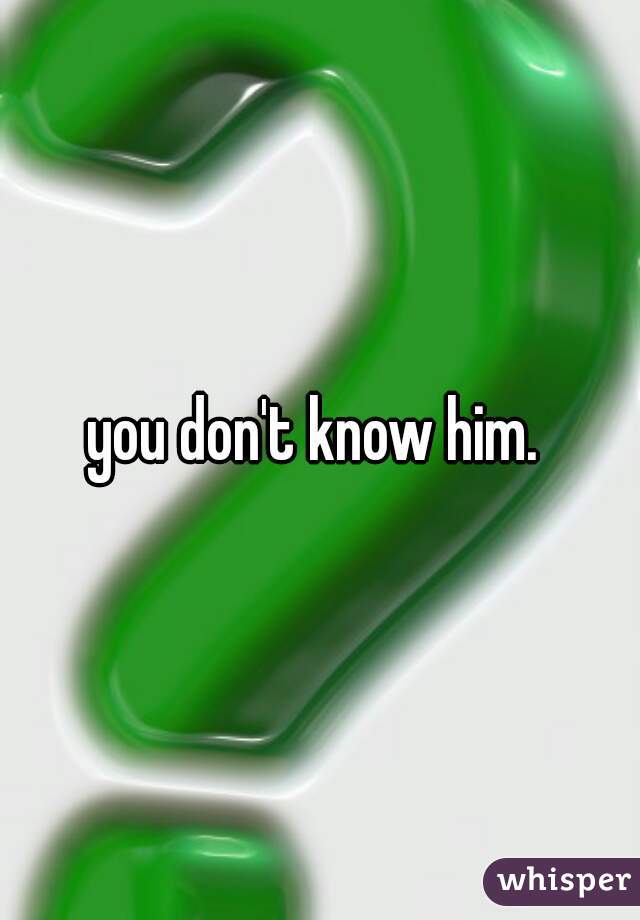 you don't know him. 