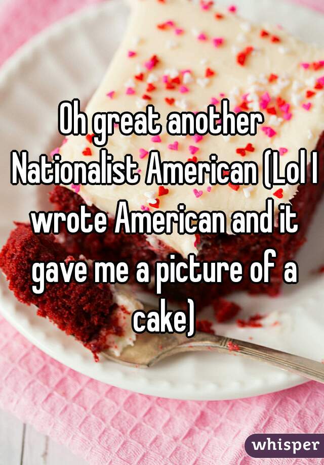 Oh great another Nationalist American (Lol I wrote American and it gave me a picture of a cake)