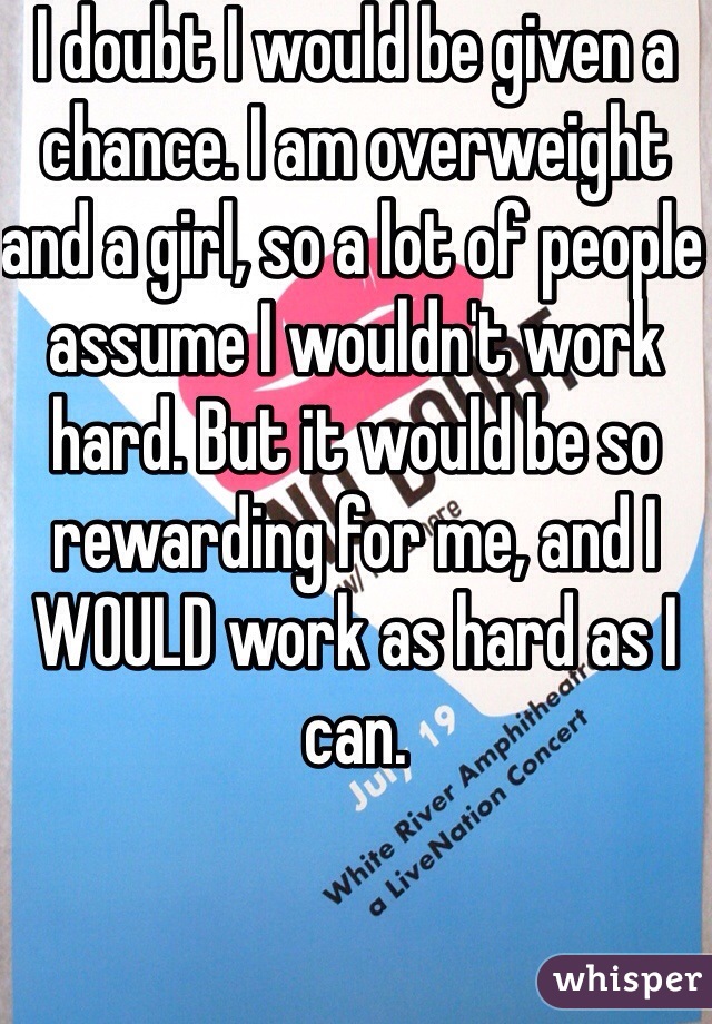 I doubt I would be given a chance. I am overweight and a girl, so a lot of people assume I wouldn't work hard. But it would be so rewarding for me, and I WOULD work as hard as I can. 